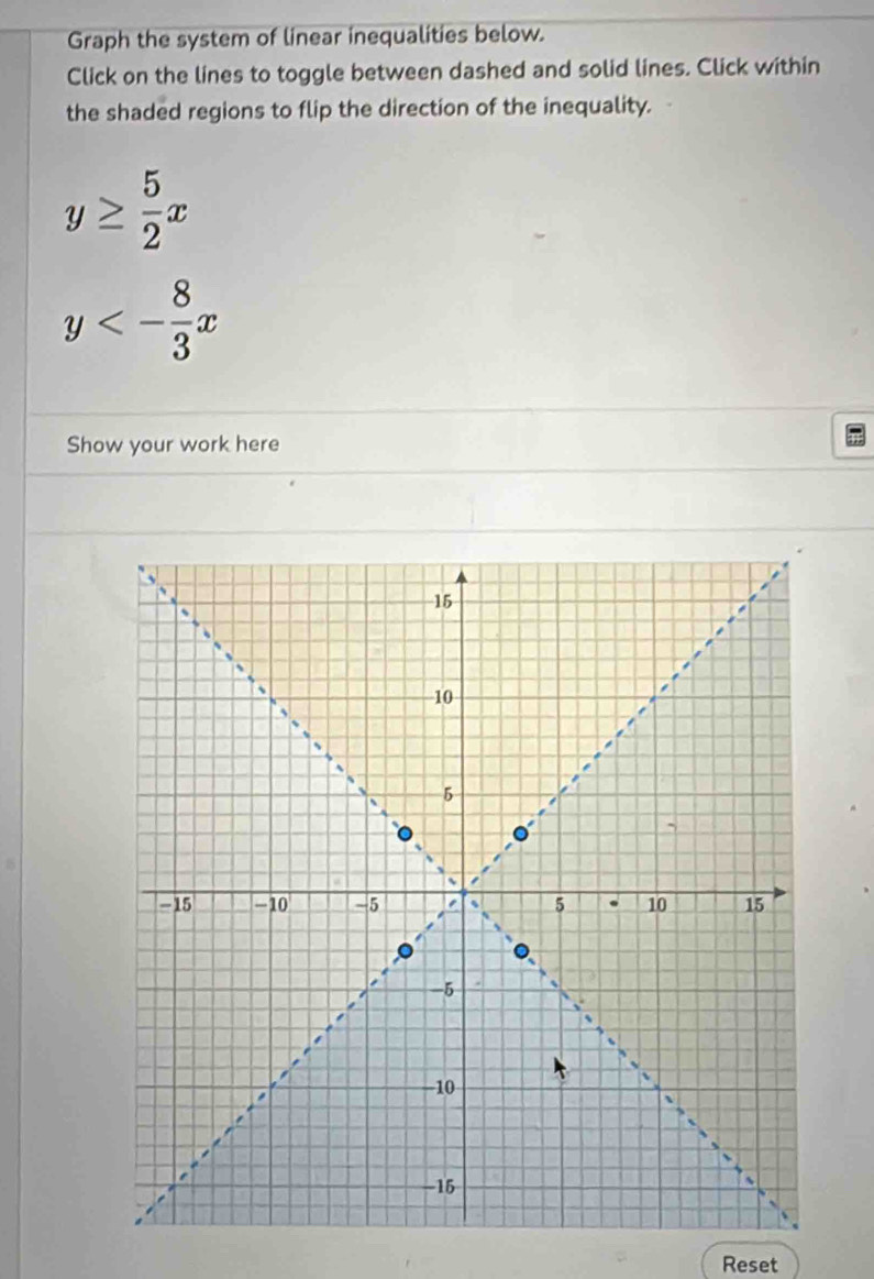 Graph the system of linear inequalities below.
Click on the lines to toggle between dashed and solid lines. Click within
the shaded regions to flip the direction of the inequality.
y≥  5/2 x
y<- 8/3 x
Show your work here
Reset