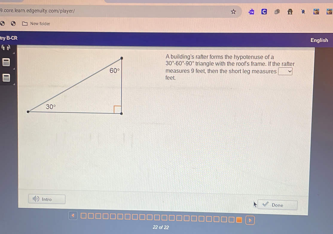 New folder
try B-CR English
A building's rafter forms the hypotenuse of a
30°-60°-90° triangle with the roof's frame. If the rafter
measures 9 feet, then the short leg measures
feet.
Intro Done
a
22 of 22