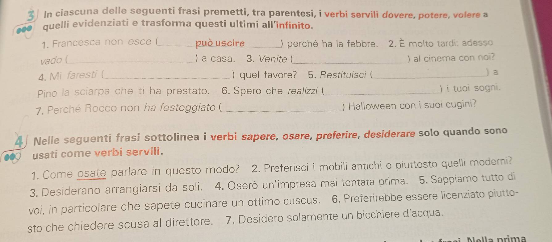 In ciascuna delle seguenti frasi premetti, tra parentesi, i verbi servili dovere, potere, volere a 
quelli evidenziati e trasforma questi ultimi all’infinito. 
1. Francesca non esce (_ può uscire_ () perché ha la febbre. 2. È molto tardi: adesso 
vado (_ ) a casa. 3. Venite (_ ) al cinema con noi? 
4. Mi faresti ( _) quel favore? 5. Restituisci (_ 
) a 
Pino la sciarpa che ti ha prestato. 6. Spero che realizzi (_ ) i tuoi sogni. 
7. Perché Rocco non ha festeggiato (_ ) Halloween con i suoi cugini? 
4 Nelle seguenti frasi sottolinea i verbi sapere, osare, preferire, desiderare solo quando sono 
usati come verbi servili. 
1. Come osate parlare in questo modo? 2. Preferisci i mobili antichi o piuttosto quelli moderni? 
3. Desiderano arrangiarsi da soli. 4. Oserò un’impresa mai tentata prima. 5. Sappiamo tutto di 
voi, in particolare che sapete cucinare un ottimo cuscus. 6. Preferirebbe essere licenziato piutto- 
sto che chiedere scusa al direttore. 7. Desidero solamente un bicchiere d’acqua. 
lla p rima