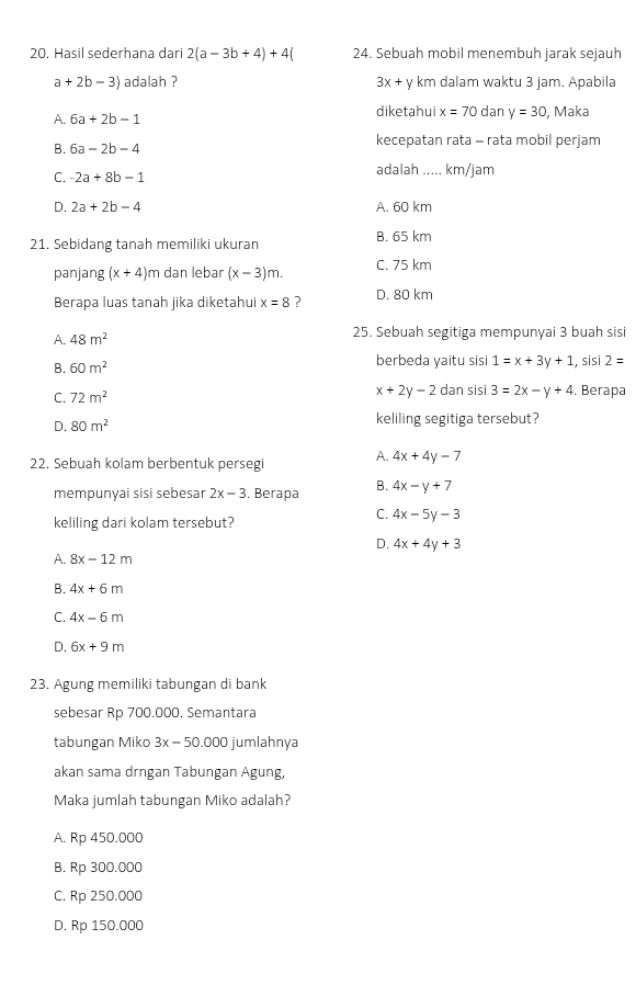 Hasil sederhana dari 2(a-3b+4)+4( 24. Sebuah mobil menembuh jarak sejauh
a+2b-3) adalah ? 3x+ y km dalam waktu 3 jam. Apabila
A. 6a+2b-1 diketahui x=70 dan y=30 , Maka
B. 6a-2b-4 kecepatan rata - rata mobil perjam
C. -2a+8b-1
adalah ..... km/jam
D. 2a+2b-4 A. 60 km
21. Sebidang tanah memiliki ukuran B. 65 km
panjang (x+4)r n dan lebar (x-3)m. C. 75 km
Berapa luas tanah jika diketahui x=8 ? D. 80 km
A. 48m^2 25. Sebuah segitiga mempunyai 3 buah sisi
B. 60m^2 berbeda yaitu sisi 1=x+3y+1 , sisi 2=
x+2y-2
C. 72m^2 dan sisi 3=2x-y+4. Berapa
D. 80m^2 keliling segitiga tersebut?
22. Sebuah kolam berbentuk persegi A. 4x+4y-7
mempunyai sisi sebesar 2x-3. Berapa B. 4x-y+7
keliling dari kolam tersebut?
C. 4x-5y-3
D. 4x+4y+3
A. 8x-12m
B. 4x+6m
C. 4x-6m
D. 6x+9m
23. Agung memiliki tabungan di bank
sebesar Rp 700.000. Semantara
tabungan Miko 3x-50.000 jumlahnya
akan sama drngan Tabungan Agung,
Maka jumlah tabungan Miko adalah?
A. Rp 450.000
B. Rp 300.000
C. Rp 250.000
D. Rp 150.000