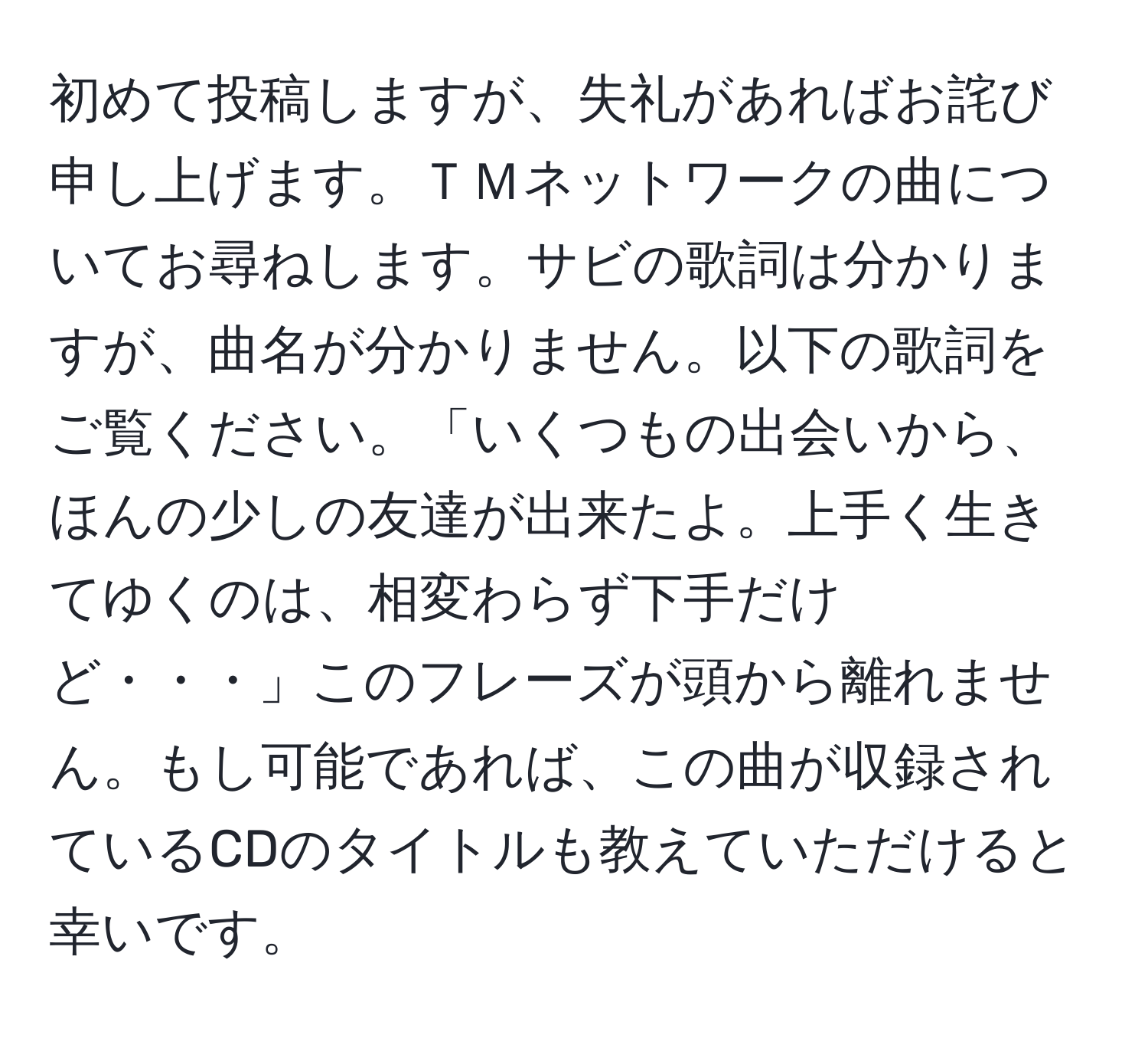 初めて投稿しますが、失礼があればお詫び申し上げます。ＴＭネットワークの曲についてお尋ねします。サビの歌詞は分かりますが、曲名が分かりません。以下の歌詞をご覧ください。「いくつもの出会いから、ほんの少しの友達が出来たよ。上手く生きてゆくのは、相変わらず下手だけど・・・」このフレーズが頭から離れません。もし可能であれば、この曲が収録されているCDのタイトルも教えていただけると幸いです。