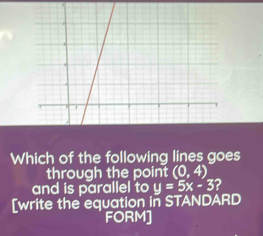 Which of the following lines goes 
through the point (0,4)
and is parallel to y=5x-3 2 
[write the equation in STANDARD 
FORM]