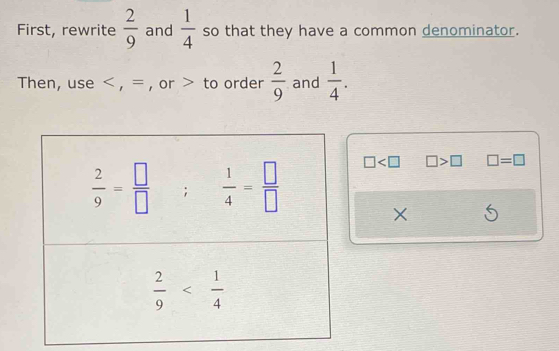 First, rewrite  2/9  and  1/4  so that they have a common denominator.
Then, use < , = , or > to order  2/9  and  1/4 .
□ □ >□ □ =□
×