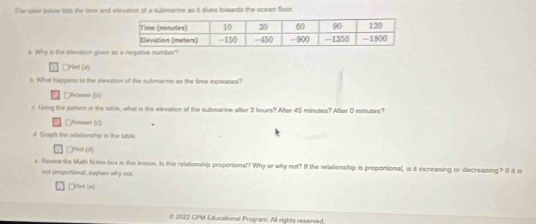 The tie (wive lsts the time and elevation of a submarine as it dues towards the ocean floor. 
a. Why is the eleation given a 
○Kird (s) 
b 'What happens to the elevation of the submarine as the time increases? 
DArs=== (b) 
d Using the pattern in the table, what is the elevation of the submarine after 3 hours? After 45 minutes? After 0 minutes? 
* CAnuser (A) 
d. Graph the relationship in the table 
□Hint (d) 
e. Revew the Math Notes box in this lesson. Is this relationship proportional? Why or why not? If the relationship is proportional, is it increasing or decreasing? If it is 
nut peoportional, eeplan why not. 
DHint (e) 
© 2022 CPM Educational Program. All rights reserved