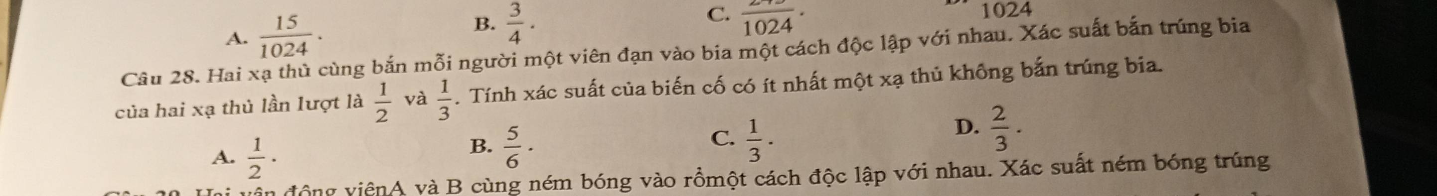 B.
A.  15/1024 .  3/4 . C. frac 1024· 1024
Câu 28. Hai xạ thủ cùng bắn mỗi người một viên đạn vào bia một cách độc lập với nhau. Xác suất bắn trúng bia
của hai xạ thủ lần lượt là  1/2  và  1/3 . Tính xác suất của biến cố có ít nhất một xạ thủ không bắn trúng bia.
D.  2/3 .
A.  1/2 ·
C.
B.  5/6 ·  1/3 . 
vận động viênA và B cùng ném bóng vào rồmột cách độc lập với nhau. Xác suất ném bóng trúng