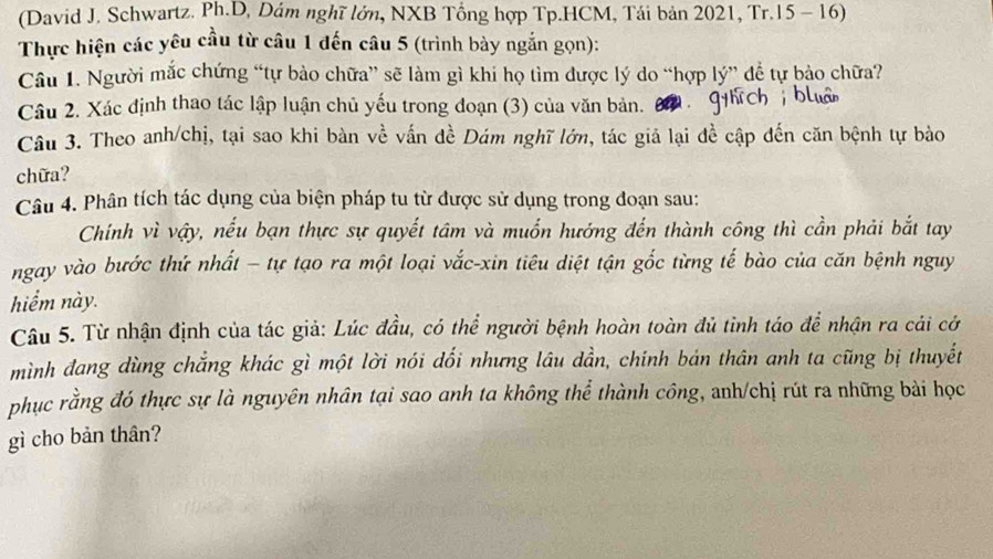 (David J. Schwartz. Ph.D, Dám nghĩ lớn, NXB Tổng hợp Tp.HCM, Tái bản 2021, Tr. 15 - 16) 
Thực hiện các yêu cầu từ câu 1 đến câu 5 (trình bày ngắn gọn): 
Câu 1. Người mắc chứng “tự bảo chữa” sẽ làm gì khi họ tìm được lý do “hợp lý” để tự bảo chữa? 
Câu 2. Xác định thao tác lập luận chủ yếu trong đoạn (3) của văn bản. 
Câu 3. Theo anh/chị, tại sao khi bàn về vấn đề Dám nghĩ lớn, tác giả lại đề cập đến căn bệnh tự bào 
chữa? 
Câu 4. Phân tích tác dụng của biện pháp tu từ được sử dụng trong đoạn sau: 
Chính vì vậy, nếu bạn thực sự quyết tâm và muốn hướng đến thành công thì cần phải bắt tay 
ngay vào bước thứ nhất - tự tạo ra một loại vắc-xin tiêu diệt tận gốc từng tế bào của căn bệnh nguy 
hiểm này. 
Câu 5. Từ nhận định của tác giả: Lúc đầu, có thể người bệnh hoàn toàn đủ tỉnh táo để nhận ra cải cở 
mình đang dùng chẳng khác gì một lời nói dổi nhưng lâu dần, chính bản thân anh ta cũng bị thuyết 
phục rằng đó thực sự là nguyên nhân tại sao anh ta không thể thành công, anh/chị rút ra những bài học 
gì cho bản thân?