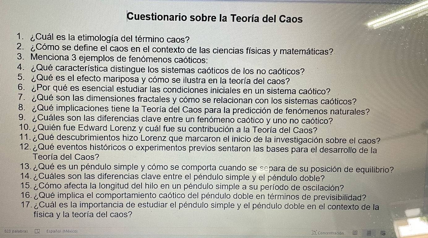 Cuestionario sobre la Teoría del Caos
1.  Cuál es la etimología del término caos?
2. ¿Cómo se define el caos en el contexto de las ciencias físicas y matemáticas?
3. Menciona 3 ejemplos de fenómenos caóticos:
4.  ¿ Qué característica distingue los sistemas caóticos de los no caóticos?
5. ¿Qué es el efecto mariposa y cómo se ilustra en la teoría del caos?
6. ¿Por qué es esencial estudiar las condiciones iniciales en un sistema caótico?
7. ¿Qué son las dimensiones fractales y cómo se relacionan con los sistemas caóticos?
8. Qué implicaciones tiene la Teoría del Caos para la predicción de fenómenos naturales?
9. ¿Cuáles son las diferencias clave entre un fenómeno caótico y uno no caótico?
10. ¿Quién fue Edward Lorenz y cuál fue su contribución a la Teoría del Caos?
11. ¿Qué descubrimientos hizo Lorenz que marcaron el inicio de la investigación sobre el caos?
12. ¿Qué eventos históricos o experimentos previos sentaron las bases para el desarrollo de la
Teoría del Caos?
13. ¿Qué es un péndulo simple y cómo se comporta cuando se separa de su posición de equilibrio?
14.¿Cuáles son las diferencias clave entre el péndulo simple y el péndulo doble?
15. ¿Cómo afecta la longitud del hilo en un péndulo simple a su período de oscilación?
16. ¿Qué implica el comportamiento caótico del péndulo doble en términos de previsibilidad?
17. ¿Cuál es la importancia de estudiar el péndulo simple y el péndulo doble en el contexto de la
física y la teoría del caos?
823 palabras Español (México)  Concentración