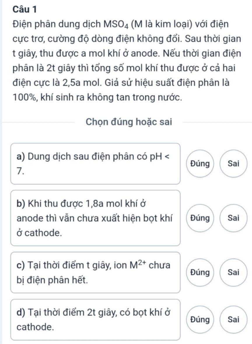 Điện phân dung dịch MSO_4 (M là kim loại) với điện
cực trơ, cường độ dòng điện không đổi. Sau thời gian
t giây, thu được a mol khí ở anode. Nếu thời gian điện
phân là 2t giây thì tổng số mol khí thu được ở cả hai
điện cực là 2,5a mol. Giả sử hiệu suất điện phân là
100%, khí sinh ra không tan trong nước.
Chọn đúng hoặc sai
a) Dung dịch sau điện phân có pH Đúng Sai
7.
b) Khi thu được 1, 8a mol khí ở
anode thì vẫn chưa xuất hiện bọt khí Đúng Sai
ở cathode.
c) Tại thời điểm t giây, ion M^(2+) chưa
Đúng Sai
bị điện phân hết.
d) Tại thời điểm 2t giây, có bọt khí ở
Đúng Sai
cathode.