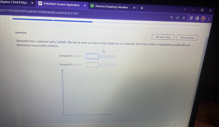 (Algebra 1 (2nd B Day)) DeltaMath Student Application × Desmos | Graphing Calculator 
2875778/20954797/ea8387e93060d66853de8fc8c8c17d01 
Question Show Examples 
Watch Vídeo 
Samantha has x pennies and y nickels. She has at most 20 coins worth at least $0.40 combined. Solve this system of inequalities graphically and 
determine one possible solution. 
Inequality 1: // z>□
Inequality 2: . z=□... re tedthan