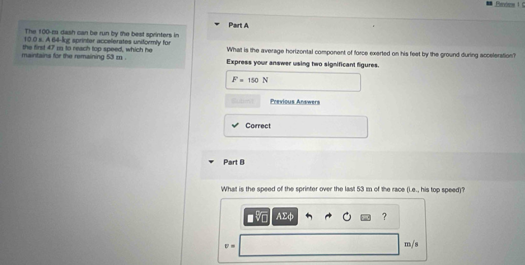 Revine 1 
Part A 
The 100-m dash can be run by the best sprinters in
10.0 s. A 64-kg sprinter accelerates uniformly for 
the first 47 m to reach top speed, which he What is the average horizontal component of force exerted on his feet by the ground during acceleration? 
maintains for the remaining 53 m. Express your answer using two significant figures.
F=150N
Submit Previous Answers 
Correct 
Part B 
What is the speed of the sprinter over the last 53 m of the race (i.e., his top speed)? 
AΣφ ?
v=
m/s