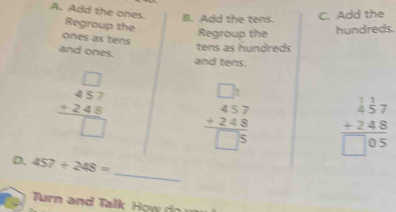 Add the tens. C. Add the 
A. Add the ones. Regroup the 
ones as tens 
Regroup the hundreds. 
tens as hundreds 
and ones. 
and tens.
beginarrayr □  457 +248 hline □ endarray
beginarrayr □ 3 457 +248 hline □ 5endarray
beginarrayr _ beginarrayr 1 457 +248 hline □ 05endarray endarray 
_ 
D. 457+248=
Turn and Talk How d