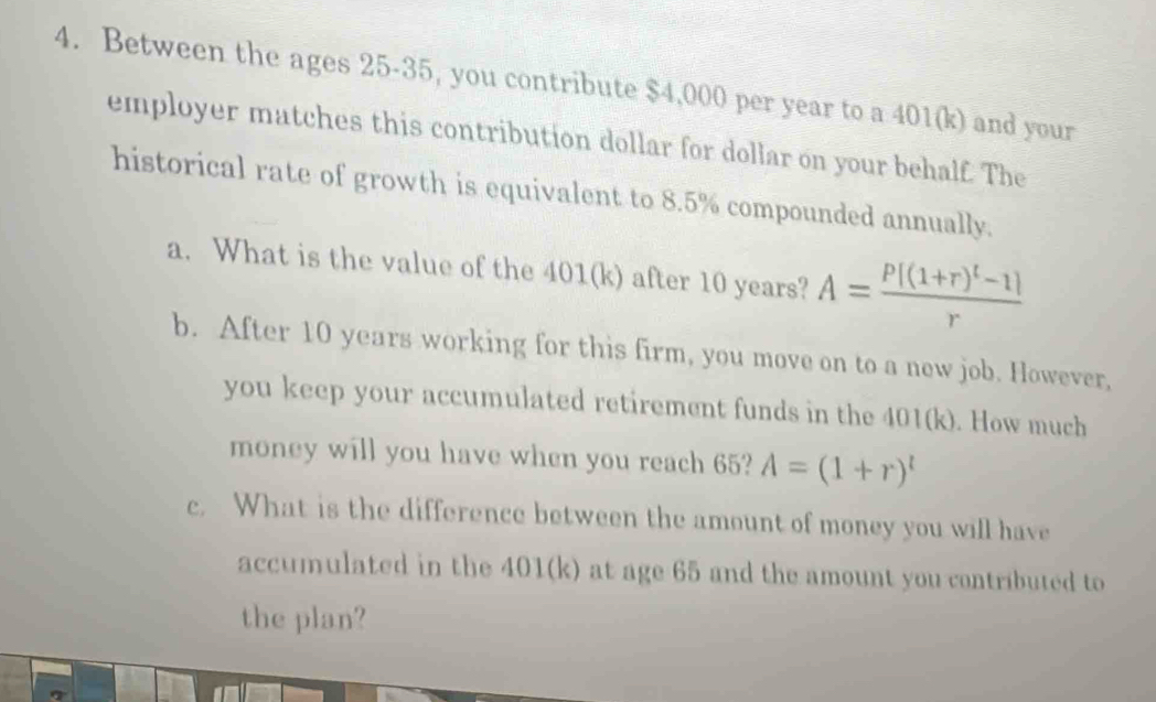 Between the ages 25-35, you contribute $4,000 per year to a 401(k) and your 
employer matches this contribution dollar for dollar on your behalf. The 
historical rate of growth is equivalent to 8.5% compounded annually. 
a. What is the value of the 401(k) after 10 years? A=frac P[(1+r)^t-1]r
b. After 10 years working for this firm, you move on to a new job. However, 
you keep your accumulated retirement funds in the 401(k). How much 
money will you have when you reach 65? A=(1+r)^l
c. What is the difference between the amount of money you will have 
accumulated in the 401(k) at age 65 and the amount you contributed to 
the plan?