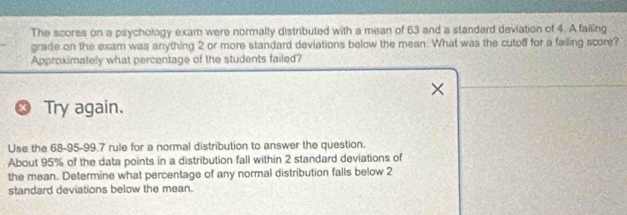 The scores on a psychology exam were normally distributed with a mean of 63 and a standard deviation of 4. A failing 
grade on the exam was anything 2 or more standard deviations below the mean. What was the cutoff for a failing score? 
Approximately what percentage of the students failed? 
Try again. 
Use the 68-95 - 99.7 rule for a normal distribution to answer the question. 
About 95% of the data points in a distribution fall within 2 standard deviations of 
the mean. Determine what percentage of any normal distribution falls below 2
standard deviations below the mean.