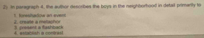 In paragraph 4, the author describes the boys in the neighborhood in detail primarily to 
1. foreshadow an event 
2. create a metaphor 
3. present a flashback 
4. establish a contrast