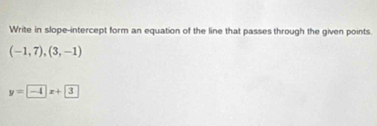 Write in slope-intercept form an equation of the line that passes through the given points.
(-1,7),(3,-1)
y=-4x+3