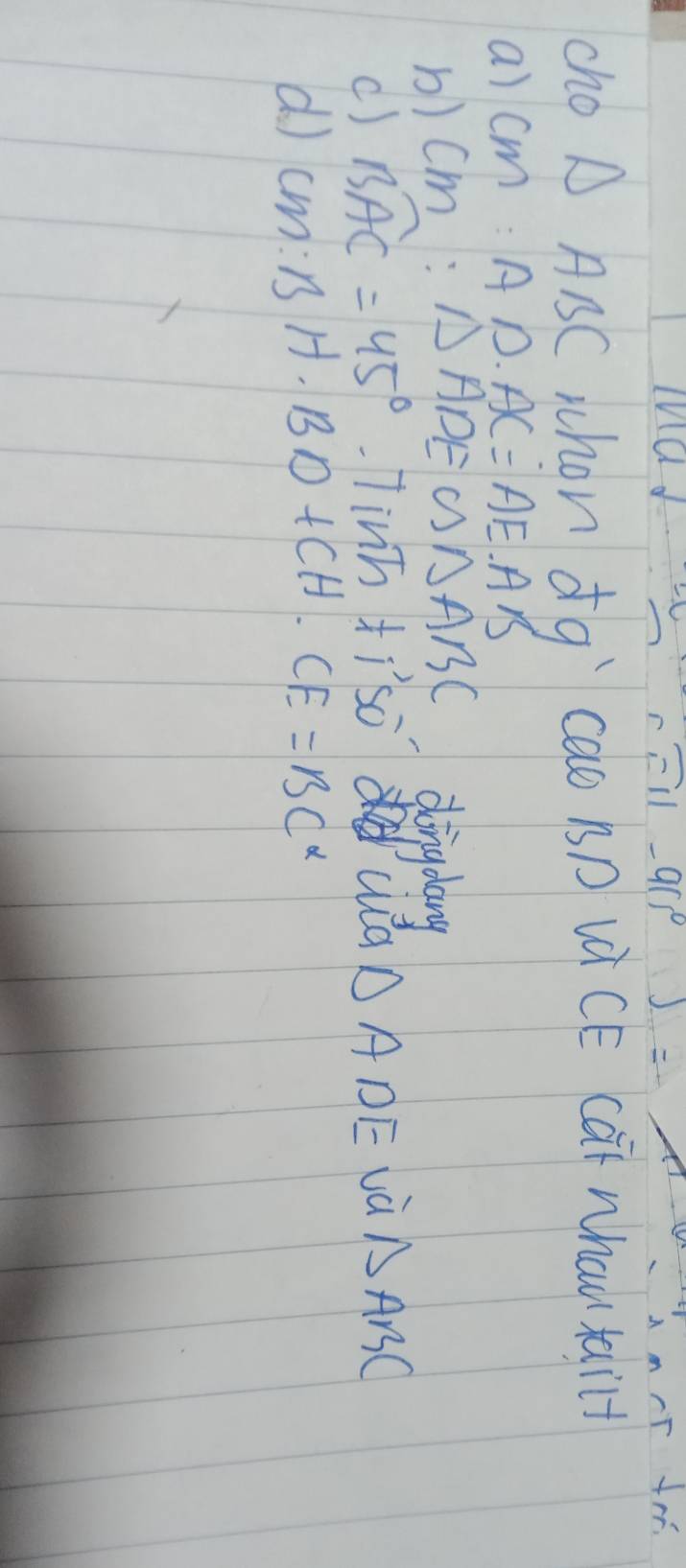 F11-9(5^(circ )) 
cho △ ABC whon dqì `cao BD LCE Cat Whau tail+ 
a) CM:AD.AC=AE.AB
b) cm : △ ADE∽ △ ABC dingdang 
() Bwidehat AC=45° TiV T_O tiso wa △ ADE và △ ABC
d CM:BH· BD+CH· CE=BC^2