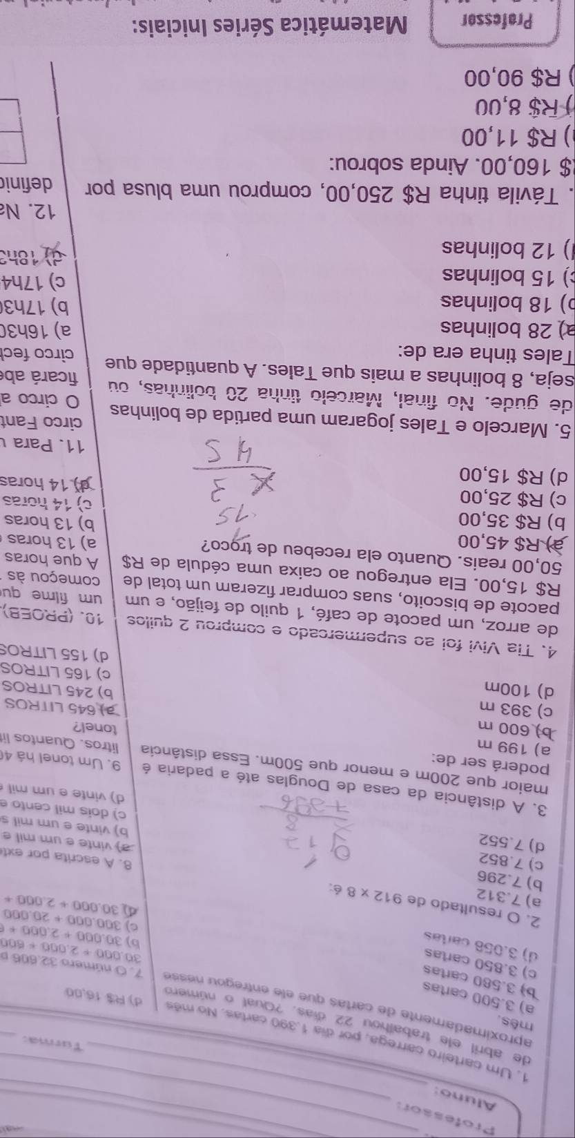 P rofessor_
_
Aluno:_
Turma:
1. Um carteiro carrega, por dia 1.390 cartas. No mês d) R$ 16,00
de abril ele trabalhou 22 días. ?Qual o número
mês.
a) 3.500 cartas
aproximadamente de cartas que ele entregou nésse _7. O número 32.606 p 000+2,000+600
b) 3.580 cartas
c) 3.850 cartas
30
d) 3.056 cartas
b) 30.000+2.000+f
C) 300.000+20.000
2. O resultado de 912* 8 é:
a) 7.312
30.000+2.000+
b) 7.296
c) 7.852
8. A escrita por ext
d) 7.552
a) vinte e um mil e
b) vinte e um mil s
c) dois mil cento e
d) vinte e um mil 
3. A distância da casa de Douglas até a padaria é 9. Um tonel há 4
poderá ser de:
maior que 200m e menor que 500m. Essa distância litros. Quantos li
a) 199 m
b) 600 m
tonel?
c) 393 m 645 LITROS
d) 100m
b) 245 LITROS
c) 165 LITROS
d) 155 LITROS
4. Tia Vivi foi ao supermercado e comprou 2 quilos 10. (PROEB).
de arroz, um pacote de café, 1 quilo de feijão, e um um filme qu
pacote de biscoito, suas comprar fizeram um total de começou às
R$ 15,00. Ela entregou ao caixa uma cédula de R$ A que horas
50,00 reais. Quanto ela recebeu de trọco?
à) R$ 45,00 a) 13 horas
b) 13 horas
b) R$ 35,00 c) 14 horas
c) R$ 25,00
d) R$ 15,00
14horas
11. Para 
5. Marcelo e Tales jogaram uma partida de bolinhas circo Fant
O circo a
de gude. No final, Marcelo tinha 20 bolinhas, ou
ficará ab
seja, 8 bolinhas a mais que Tales. A quantidade que circo fec
Tales tinha era de:
a) 28 bolinhas a) 16h30
b) 18 bolinhas b) 17h3
) 15 bolinhas c) 17h4
) 12 bolinhas d)  18h3
12. N
. Távila tinha R$ 250,00, comprou uma blusa por definic
$ 160,00. Ainda sobrou:
) R$ 11,00
) R$ 8,00
) R$ 90,00
Professor  Matemática Séries Iniciais: