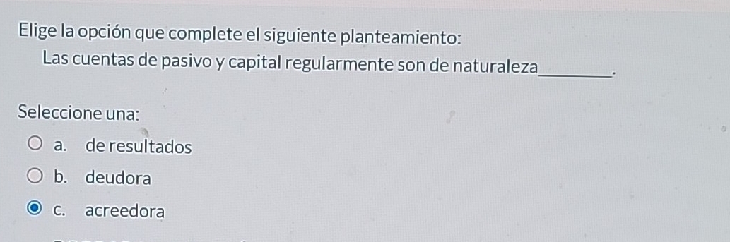 Elige la opción que complete el siguiente planteamiento:
Las cuentas de pasivo y capital regularmente son de naturaleza
_.
Seleccione una:
a. de resultados
b. deudora
c. acreedora