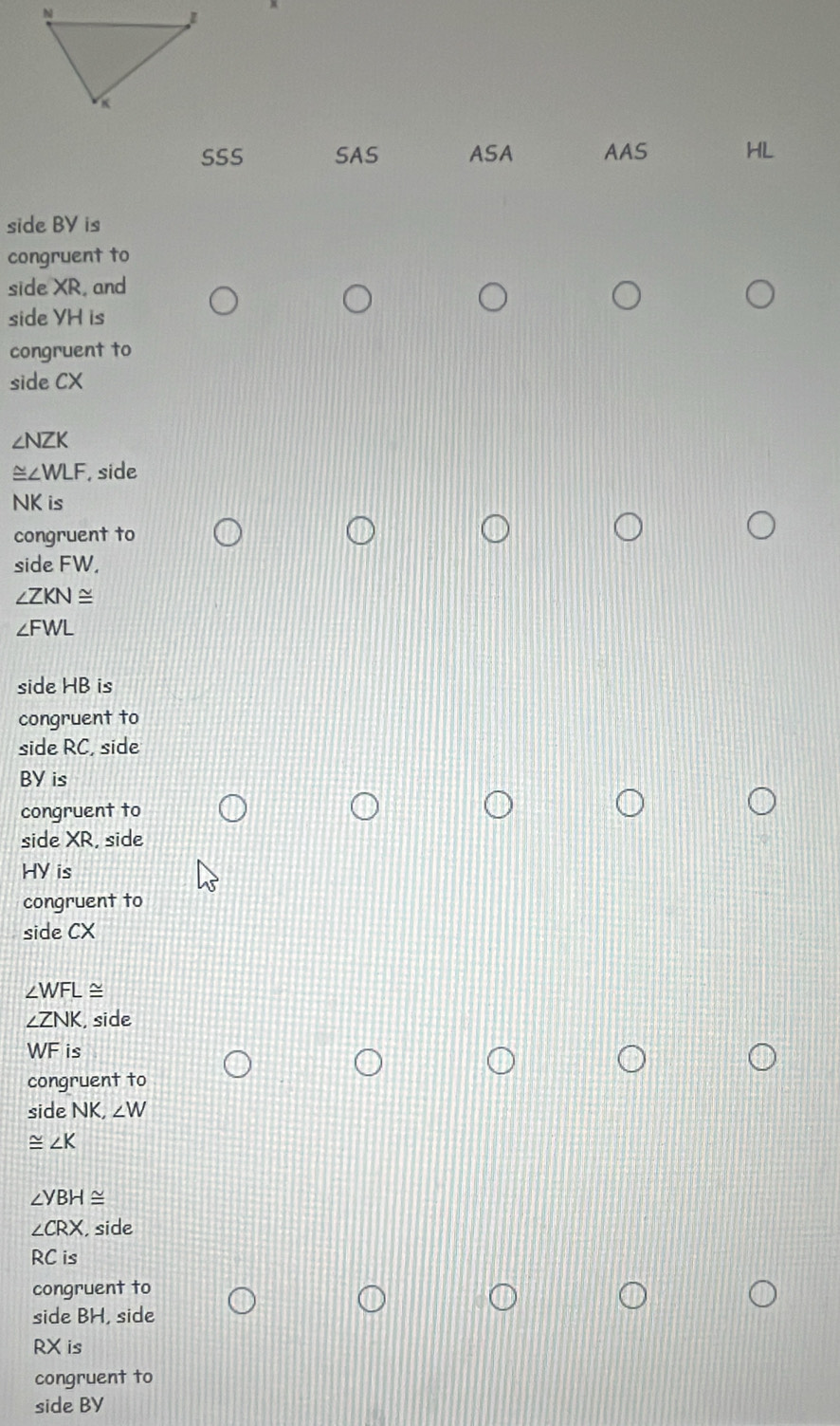SSS SAS ASA AAS HL 
side BV is 
congruent to 
side XR, and 
side VH is 
congruent to 
side CX
∠ NZK
≌ ∠ WLF , side
NK is 
congruent to 
side FW.
∠ ZKN≌
∠ FWL
side HB is 
congruent to 
side RC, side
BY is 
congruent to 
side XR, side
HY is 
congruent to 
side CX
∠ WFL≌
∠ ZNK , side
WF is 
congruent to 
side NK, ∠ W
≌ ∠ K
∠ YBH≌
∠ CRX , side
RC is 
congruent to 
side BH, side
RX is 
congruent to 
side BY