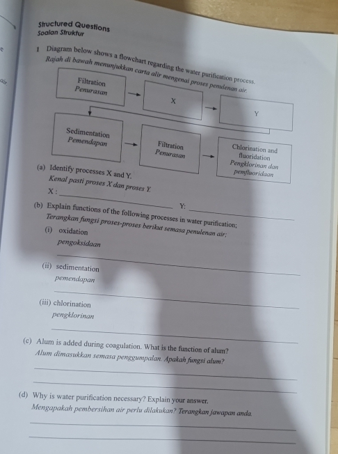 Structured Questions 
Soalan Struktur 
e Diagram below shows a flowchart regarding the water purification process. 
Rajah di bawah menunjukkan carta alir mengenai proses penulenan air 
ar Filtration 
Penurasan x
Y
Sedimentation Pemendapan Filtration Chlorination and fluoridation 
Penurasan 
Pengklorinan dan pemfluoridaan 
(a) Identify processes X and Y. 
_ 
Kenal pasti proses X dan proses Y.
X :
Y : 
(b) Explain functions of the following processes in water purification; 
Terangkan fungsi proses-proses berikut semasa penulenan air; 
(i) oxidation 
pengoksidaan 
_ 
(ii) sedimentation 
pemendapan 
_ 
(iii) chlorination 
pengklorinan 
_ 
(c) Alum is added during coagulation. What is the function of alum? 
_ 
Alum dimasukkan semasa penggumpalan. Apakah fungsi alum? 
_ 
(d) Why is water purification necessary? Explain your answer. 
Mengapakah pembersihan air perlu dilakukan? Terangkan jawapan anda. 
_ 
_