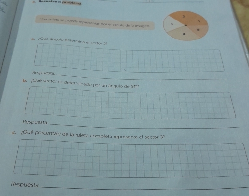 Resuélve el problema 
_ 
2 
Una ruleta se puede representar por el círculo de la imagen. 3 5
4 
a. ¿Qué ángulo determina el sector 2? 
 
_ 
Respuesta 
b. ¿Qué sector es determinado por un ángulo de 54º? 
Respuesta:_ 
c. ¿Qué porcentaje de la ruleta completa representa el sector 3? 
_ 
Respuesta:_