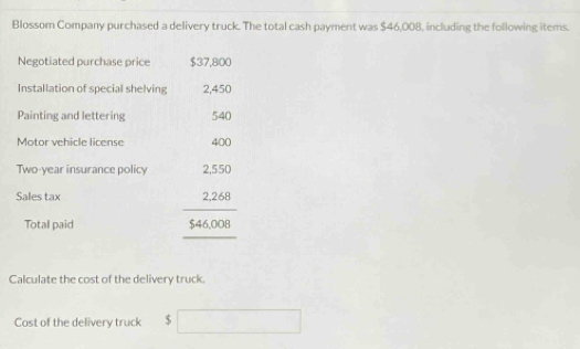 Blossom Company purchased a delivery truck. The total cash payment was $46,008, including the following items. 
Negotiated purchase price $37,800
Installation of special shelving 2,450
Painting and lettering 540
Motor vehicle license 400
Two-year insurance policy 2,550
Sales tax 2,268^ 
Total paid $46,008
Calculate the cost of the delivery truck. 
Cost of the delivery truck $ □