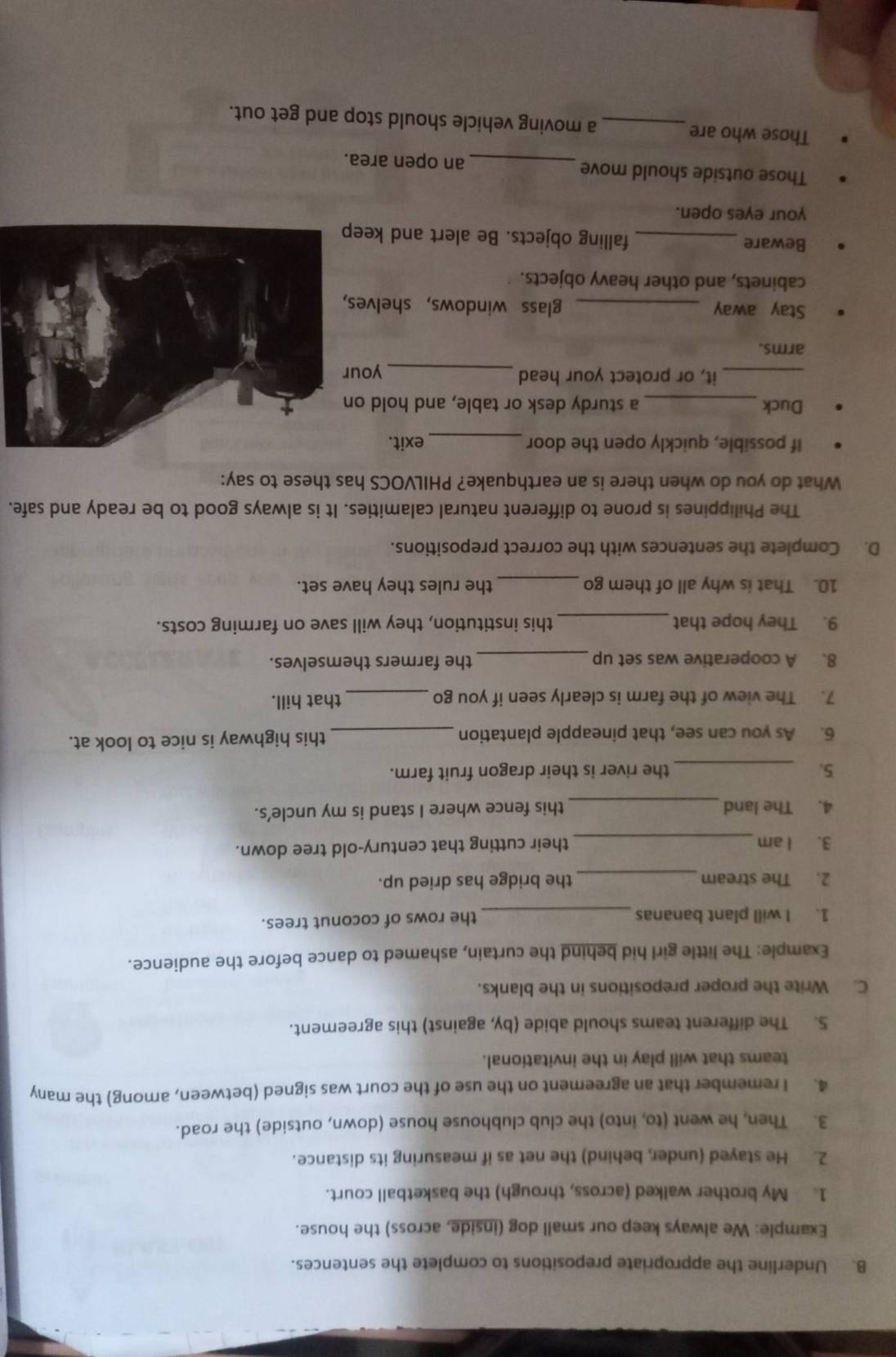 Underline the appropriate prepositions to complete the sentences. 
Example: We always keep our small dog (inside, across) the house. 
1. My brother walked (across, through) the basketball court. 
2. He stayed (under, behind) the net as if measuring its distance. 
3. Then, he went (to, into) the club clubhouse house (down, outside) the road. 
4. I remember that an agreement on the use of the court was signed (between, among) the many 
teams that will play in the invitational. 
5. The different teams should abide (by, against) this agreement. 
C. Write the proper prepositions in the blanks. 
Example: The little girl hid behind the curtain, ashamed to dance before the audience. 
1. I will plant bananas _the rows of coconut trees. 
2. The stream_ the bridge has dried up. 
3. I am _their cutting that century-old tree down. 
4. The land_ this fence where I stand is my uncle's. 
5. _the river is their dragon fruit farm. 
6. As you can see, that pineapple plantation _this highway is nice to look at. 
7. The view of the farm is clearly seen if you go _that hill. 
8. A cooperative was set up _the farmers themselves. 
9. They hope that_ this institution, they will save on farming costs. 
10. That is why all of them go _the rules they have set. 
D. Complete the sentences with the correct prepositions. 
The Philippines is prone to different natural calamities. It is always good to be ready and safe. 
What do you do when there is an earthquake? PHILVOCS has these to say: 
If possible, quickly open the door _exit. 
Duck _a sturdy desk or table, and hold on 
_it, or protect your head_ your 
arms. 
Stay away _glass windows, shelves 
cabinets, and other heavy objects. 
Beware _falling objects. Be alert and keep 
your eyes open. 
Those outside should move _an open area. 
Those who are_ a moving vehicle should stop and get out.