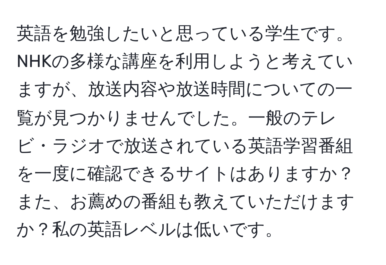 英語を勉強したいと思っている学生です。NHKの多様な講座を利用しようと考えていますが、放送内容や放送時間についての一覧が見つかりませんでした。一般のテレビ・ラジオで放送されている英語学習番組を一度に確認できるサイトはありますか？また、お薦めの番組も教えていただけますか？私の英語レベルは低いです。