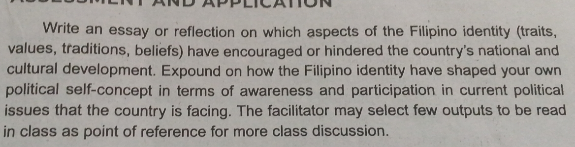 Write an essay or reflection on which aspects of the Filipino identity (traits, 
values, traditions, beliefs) have encouraged or hindered the country's national and 
cultural development. Expound on how the Filipino identity have shaped your own 
political self-concept in terms of awareness and participation in current political 
issues that the country is facing. The facilitator may select few outputs to be read 
in class as point of reference for more class discussion.