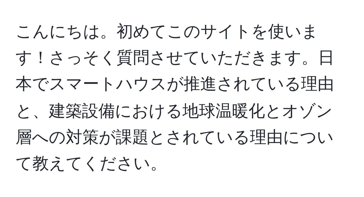 こんにちは。初めてこのサイトを使います！さっそく質問させていただきます。日本でスマートハウスが推進されている理由と、建築設備における地球温暖化とオゾン層への対策が課題とされている理由について教えてください。