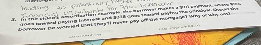 mortg 
3. In the video's amortization example, the borrower makes a $711 payment, where $375
goes toward paying interest and $336 goes toward paying the principal. Should the 
borrower be worried that they'll never pay off the mortgage? Why or why not? 
l ast undated: 9/6/77
mawwpanfora