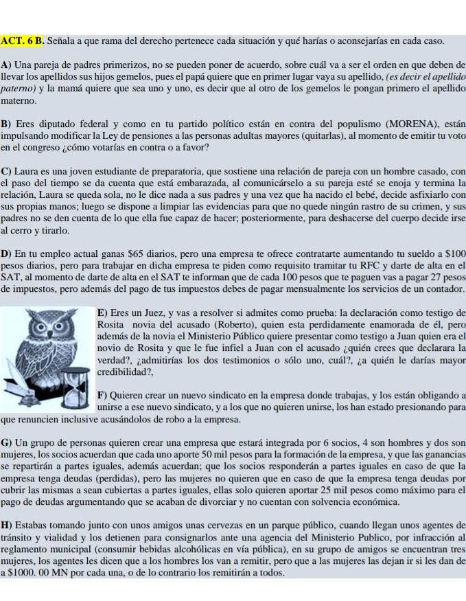 ACT. 6 B. Señala a que rama del derecho pertenece cada situación y qué harías o aconsejarías en cada caso.
A) Una pareja de padres primerizos, no se pueden poner de acuerdo, sobre cuál va a ser el orden en que deben de
llevar los apellidos sus hijos gemelos, pues el papá quiere que en primer lugar vaya su apellido, (es decir el apellido
paterno) y la mamá quiere que sea uno y uno, es decir que al otro de los gemelos le pongan primero el apellido
materno.
B) Eres diputado federal y como en tu partido político están en contra del populismo (MORENA), están
impulsando modificar la Ley de pensiones a las personas adultas mayores (quitarlas), al momento de emitir tu voto
en el congreso ¿cómo votarías en contra o a favor?
C) Laura es una joven estudiante de preparatoria, que sostiene una relación de pareja con un hombre casado, con
el paso del tiempo se da cuenta que está embarazada, al comunicárselo a su pareja esté se enoja y termina la
relación, Laura se queda sola, no le dice nada a sus padres y una vez que ha nacido el bebé, decide asfixiarlo con
sus propias manos; luego se dispone a limpiar las evidencias para que no quede ningún rastro de su crimen, y sus
padres no se den cuenta de lo que ella fue capaz de hacer; posteriormente, para deshacerse del cuerpo decide irse
al cerro y tirarlo.
D) En tu empleo actual ganas $65 diarios, pero una empresa te ofrece contratarte aumentando tu sueldo a $100
pesos diarios, pero para trabajar en dicha empresa te piden como requisito tramitar tu RFC y darte de alta en el
SAT, al momento de darte de alta en el SAT te informan que de cada 100 pesos que te paguen vas a pagar 27 pesos
de impuestos, pero además del pago de tus impuestos debes de pagar mensualmente los servicios de un contador.
E) Eres un Juez, y vas a resolver si admites como prueba: la declaración como testigo de
Rosita novia del acusado (Roberto), quien esta perdidamente enamorada de él, pero
demás de la novia el Ministerio Público quiere presentar como testigo a Juan quien era el
ovio de Rosita y que le fue infiel a Juan con el acusado ¿quién crees que declarara la
verdad?, ¿admitirías los dos testimonios o sólo uno, cuál?, ¿a quién le darías mayor
redibilidad?,
) Quieren crear un nuevo sindicato en la empresa donde trabajas, y los están obligando a
nirse a ese nuevo sindicato, y a los que no quieren unirse, los han estado presionando para
que renuncien inclusive acusándolos de robo a la empresa.
G) Un grupo de personas quieren crear una empresa que estará integrada por 6 socios, 4 son hombres y dos sor
mujeres, los socios acuerdan que cada uno aporte 50 mil pesos para la formación de la empresa, y que las ganancias
se repartirán a partes iguales, además acuerdan; que los socios responderán a partes iguales en caso de que la
empresa tenga deudas (perdidas), pero las mujeres no quieren que en caso de que la empresa tenga deudas por
cubrir las mismas a sean cubiertas a partes iguales, ellas solo quieren aportar 25 mil pesos como máximo para el
pago de deudas argumentando que se acaban de divorciar y no cuentan con solvencia económica.
H) Estabas tomando junto con unos amigos unas cervezas en un parque público, cuando llegan unos agentes de
tránsito y vialidad y los detienen para consignarlos ante una agencia del Ministerio Publico, por infracción al
reglamento municipal (consumir bebidas alcohólicas en vía pública), en su grupo de amigos se encuentran tres
mujeres, los agentes les dicen que a los hombres los van a remitir, pero que a las mujeres las dejan ir si les dan de
a $1000. 00 MN por cada una, o de lo contrario los remitirán a todos.