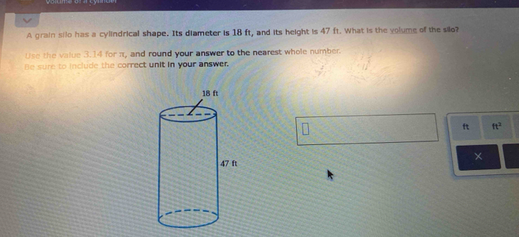 lume of a cyn de 
A grain silo has a cylindrical shape. Its diameter is 18 ft, and its height is 47 ft. What is the volume of the silo? 
Use the value 3.14 for π, and round your answer to the nearest whole number. 
Be sure to include the correct unit in your answer.
ft ft^2