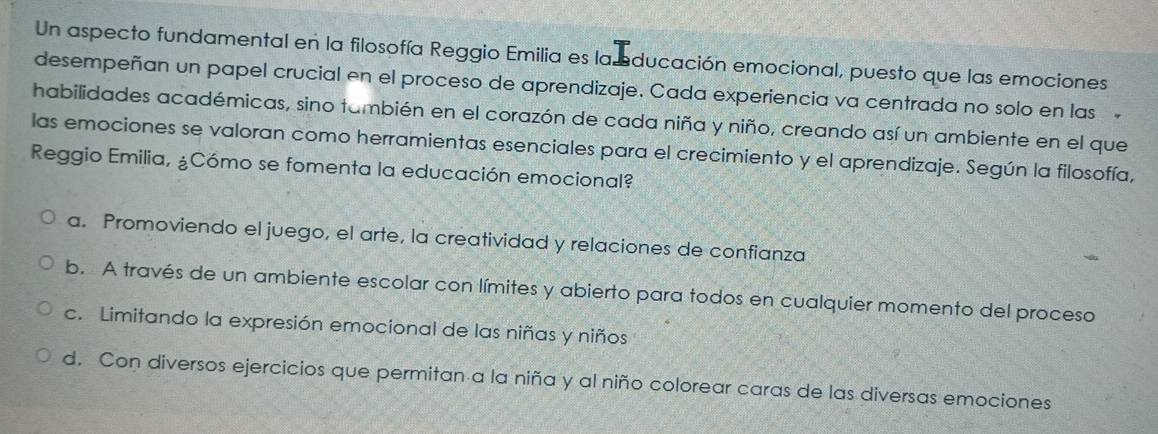 Un aspecto fundamental en la filosofía Reggio Emilia es la ducación emocional, puesto que las emociones
desempeñan un papel crucial en el proceso de aprendizaje. Cada experiencia va centrada no solo en las
habilidades académicas, sino también en el corazón de cada niña y niño, creando así un ambiente en el que
las emociones se valoran como herramientas esenciales para el crecimiento y el aprendizaje. Según la filosofía,
Reggio Emilia, ¿Cómo se fomenta la educación emocional?
a. Promoviendo el juego, el arte, la creatividad y relaciones de confianza
b. A través de un ambiente escolar con límites y abierto para todos en cualquier momento del proceso
c. Limitando la expresión emocional de las niñas y niños
d. Con diversos ejercicios que permitan a la niña y al niño colorear caras de las diversas emociones