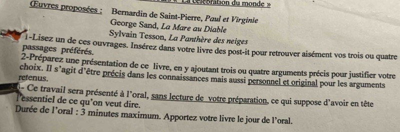 La célebration du monde » 
Œuvres proposées : Bernardin de Saint-Pierre, Paul et Virginie 
George Sand, La Mare au Diable 
Sylvain Tesson, La Panthère des neiges 
1-Lisez un de ces ouvrages. Insérez dans votre livre des post-it pour retrouver aisément vos trois ou quatre 
passages préférés. 
2-Préparez une présentation de ce livre, en y ajoutant trois ou quatre arguments précis pour justifier votre 
choix. Il s’agit d’être précis dans les connaissances mais aussi personnel et original pour les arguments 
retenus. 
- Ce travail sera présenté à l'oral, sans lecture de votre préparation, ce qui suppose d'avoir en tête 
l’essentiel de ce qu’on veut dire. 
Durée de l’oral : 3 minutes maximum. Apportez votre livre le jour de l’oral.