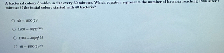 A bacterial colony doubles in size every 30 minutes. Which equation represents the number of bacteria reaching 1800 alter
minutes if the initial colony started with 40 bacteria?
40=1800(2)^t
1800-40(2)^(30t)
1800=40(2)^( 1/15 )
40-1800(2)^(2t)