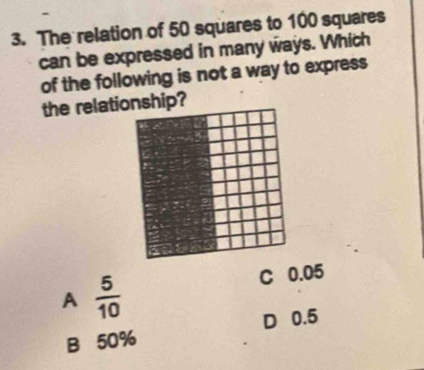 The relation of 50 squares to 100 squares
can be expressed in many ways. Which
of the following is not a way to express
the relatiop?
A  5/10 
C 0.05
D 0.5
B 50%