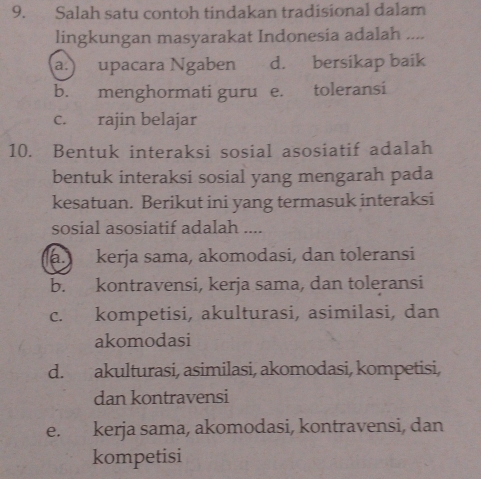 Salah satu contoh tindakan tradisional dalam
lingkungan masyarakat Indonesia adalah ....
a.) upacara Ngaben d. bersikap baik
b. menghormati guru e. toleransi
c. rajin belajar
10. Bentuk interaksi sosial asosiatif adalah
bentuk interaksi sosial yang mengarah pada
kesatuan. Berikut ini yang termasuk interaksi
sosial asosiatif adalah ....
a. kerja sama, akomodasi, dan toleransi
b. kontravensi, kerja sama, dan toleransi
c. kompetisi, akulturasi, asimilasi, dan
akomodasi
d. akulturasi, asimilasi, akomodasi, kompetisi,
dan kontravensi
e. kerja sama, akomodasi, kontravensi, dan
kompetisi