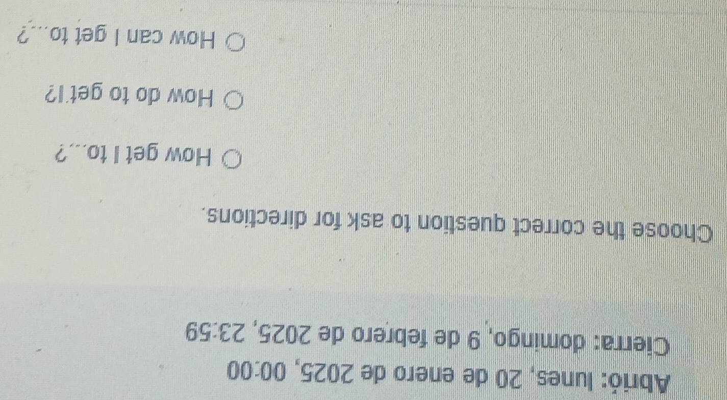 Abrió: lunes, 20 de enero de 2025, 00:00 
Cierra: domingo, 9 de febrero de 2025, 23:5 59 
Choose the correct question to ask for directions. 
How get I to...? 
How do to get'l? 
How can I get to...?