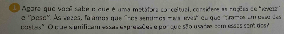 Agora que você sabe o que é uma metáfora conceitual, considere as noções de "leveza" 
e “peso”. Às vezes, falamos que “nos sentimos mais leves” ou que “tiramos um peso das 
costas". O que significam essas expressões e por que são usadas com esses sentidos?