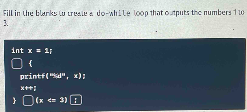 Fill in the blanks to create a do-while loop that outputs the numbers 1 to
3. 
int x=1; 
 
printf (''% d'',x)
x++;
 (x :