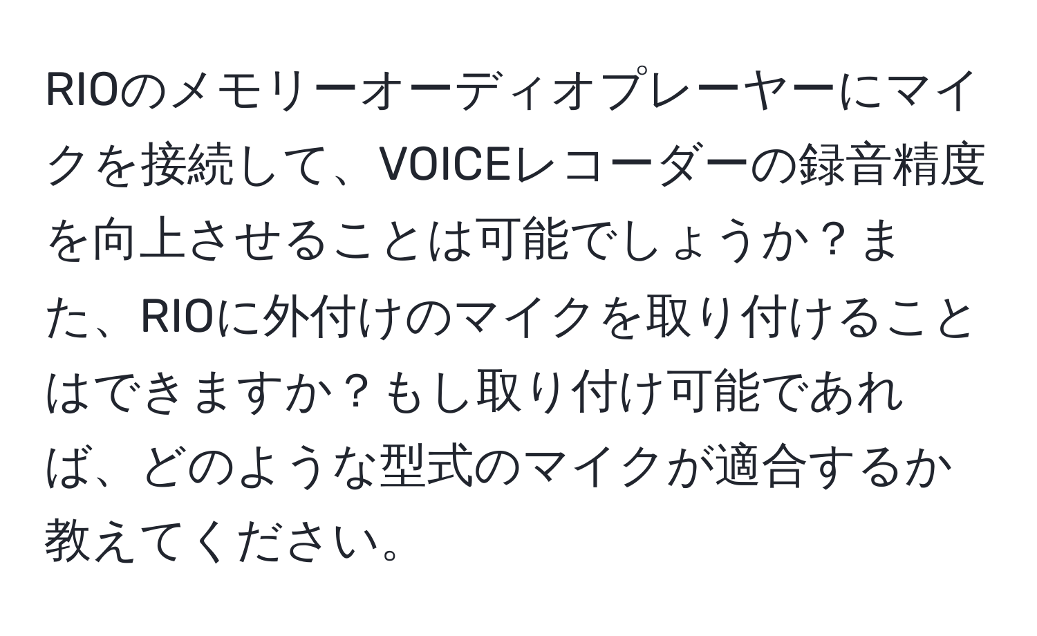 RIOのメモリーオーディオプレーヤーにマイクを接続して、VOICEレコーダーの録音精度を向上させることは可能でしょうか？また、RIOに外付けのマイクを取り付けることはできますか？もし取り付け可能であれば、どのような型式のマイクが適合するか教えてください。