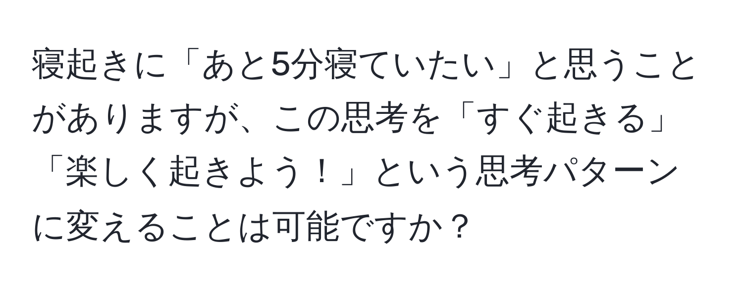 寝起きに「あと5分寝ていたい」と思うことがありますが、この思考を「すぐ起きる」「楽しく起きよう！」という思考パターンに変えることは可能ですか？