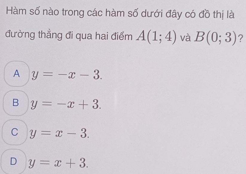 Hàm số nào trong các hàm số dưới đây có đồ thị là
đường thẳng đi qua hai điểm A(1;4) và B(0;3) ?
A y=-x-3.
B y=-x+3.
C y=x-3.
D y=x+3.