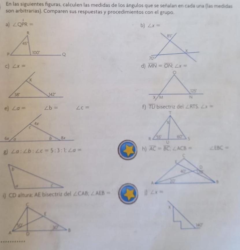 En las siguientes figuras, calculen las medidas de los ángulos que se señalan en cada una (las medidas
son arbitrarias). Comparen sus respuestas y procedimientos con el grupo.
a) ∠ QPR= b) ∠ x=
c) ∠ x=
。
X
125°
38° 142°
M N
e) ∠ a= ∠ b= ∠ c= f) overline TU bisectriz del ∠ RTS.∠ x=
4x
C
6x a
b 8x 
g) ∠ a:∠ b:∠ c=5:3:1;∠ a=
h) overline AC=overline BC;∠ ACB= ∠ EBC=
i) CD altura; AE bisectriz del ∠ CAB;∠ AEB=
∠ x=
x
140°