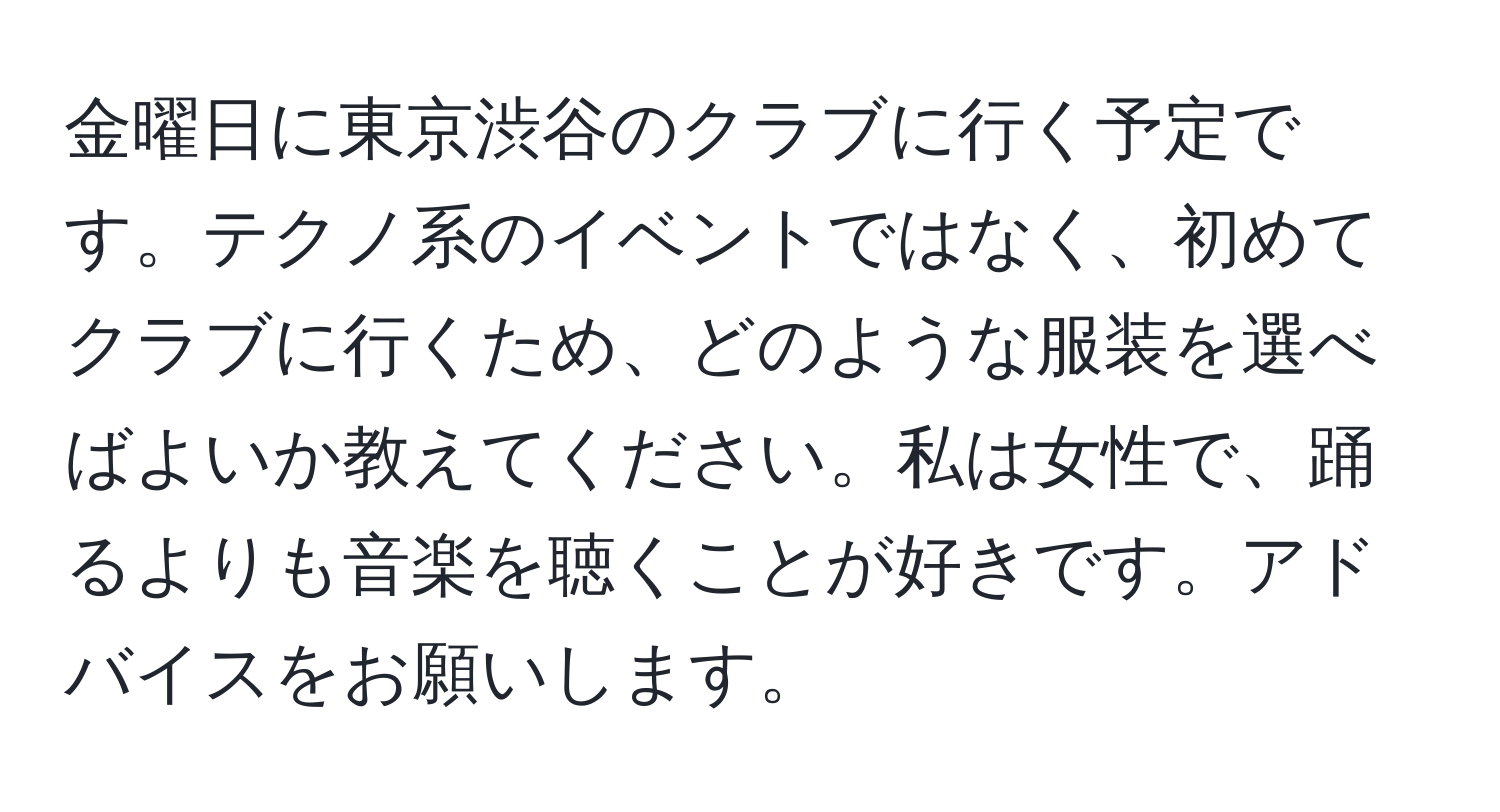 金曜日に東京渋谷のクラブに行く予定です。テクノ系のイベントではなく、初めてクラブに行くため、どのような服装を選べばよいか教えてください。私は女性で、踊るよりも音楽を聴くことが好きです。アドバイスをお願いします。