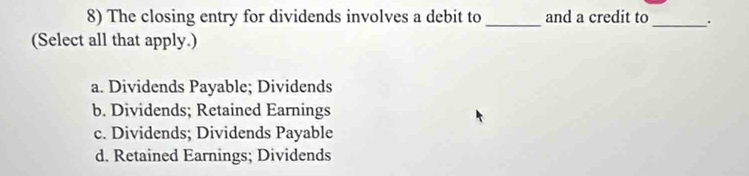 The closing entry for dividends involves a debit to _and a credit to_ .
(Select all that apply.)
a. Dividends Payable; Dividends
b. Dividends; Retained Earnings
c. Dividends; Dividends Payable
d. Retained Earnings; Dividends