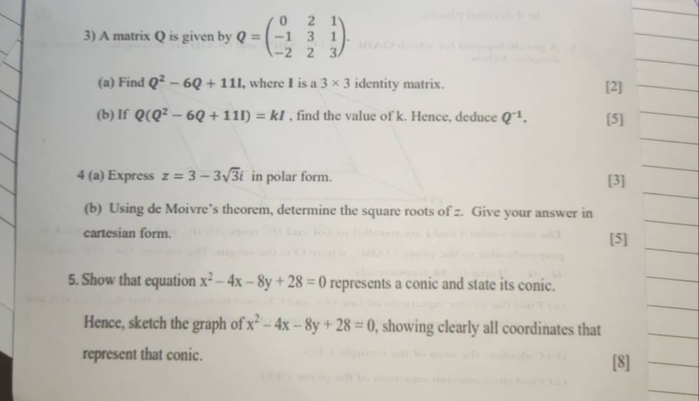 A matrix Q is given by Q=beginpmatrix 0&2&1 -1&3&1 -2&2&3endpmatrix. 
_ 
(a) Find Q^2-6Q+111 , where I is a 3* 3 identity matrix. [2]_ 
(b) If Q(Q^2-6Q+111)=kI , find the value of k. Hence, deduce Q^(-1). [5]_ 
_ 
_ 
_ 
4 (a) Express z=3-3sqrt(3)i in polar form. [3] 
_ 
(b) Using de Moivre’s theorem, determine the square roots of z. Give your answer in 
cartesian form. [5] 
5. Show that equation x^2-4x-8y+28=0 represents a conic and state its conic. 
Hence, sketch the graph of x^2-4x-8y+28=0 , showing clearly all coordinates that 
represent that conic. 
[8]