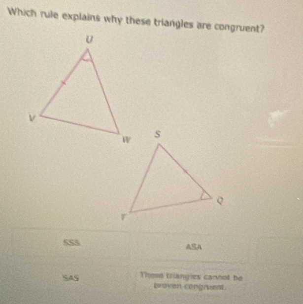 Which rule explains why these triangles are congruent? 
5S5 AA 
SAS 
Thess triangies cannot be 
bren congrest