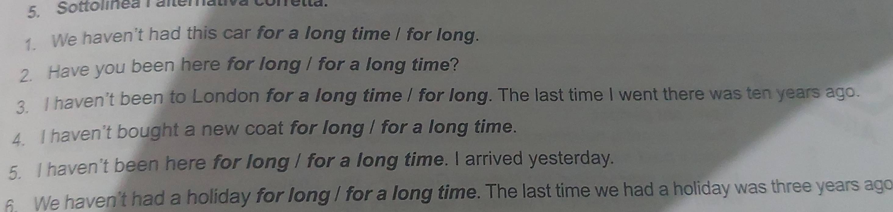 Sottolinea Falterativa Conella. 
1. We haven't had this car for a long time / for long. 
2. Have you been here for long / for a long time? 
3. I haven't been to London for a long time / for long. The last time I went there was ten years ago. 
4. I haven't bought a new coat for long / for a long time. 
5. I haven't been here for long / for a long time. I arrived yesterday. 
6. We haven't had a holiday for long I for a long time. The last time we had a holiday was three years ago